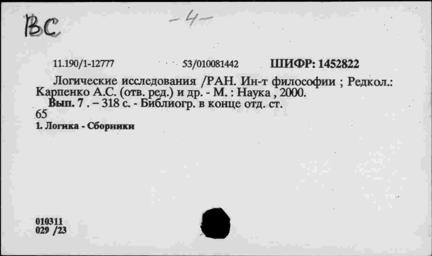 ﻿11.190/1-12777	53/010081442 ШИФР: 1452822
Логические исследования /РАН. Ин-т философии ; Редкол.: Карпенко А.С. (отв. ред.) и др. - М.: Наука , 2000.
Вып. 7 . - 318 с. - Библиогр. в конце отд. ст.
65
1. Логика - Сборники
010311 029 /23